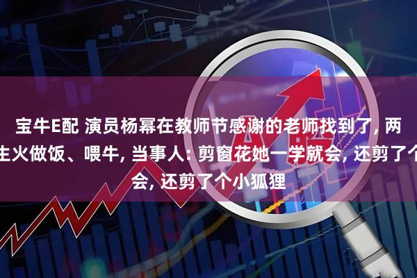宝牛E配 演员杨幂在教师节感谢的老师找到了, 两人一起生火做饭、喂牛, 当事人: 剪窗花她一学就会, 还剪了个小狐狸