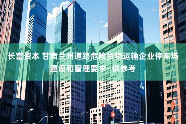 长富资本 甘肃兰州道路危险货物运输企业停车场建设和管理要求—供参考