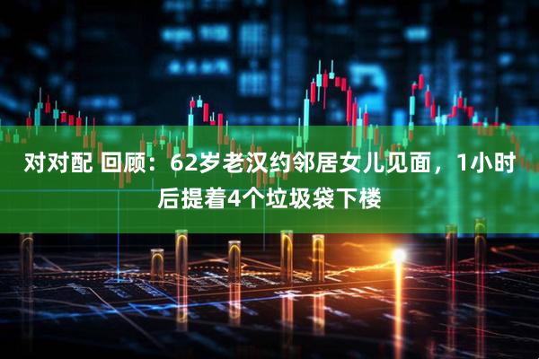 对对配 回顾：62岁老汉约邻居女儿见面，1小时后提着4个垃圾袋下楼