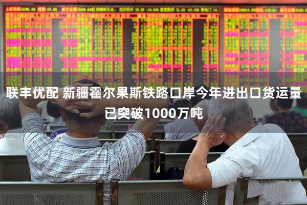联丰优配 新疆霍尔果斯铁路口岸今年进出口货运量已突破1000万吨