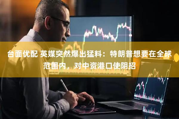台面优配 英媒突然爆出猛料：特朗普想要在全球范围内，对中资港口使阴招