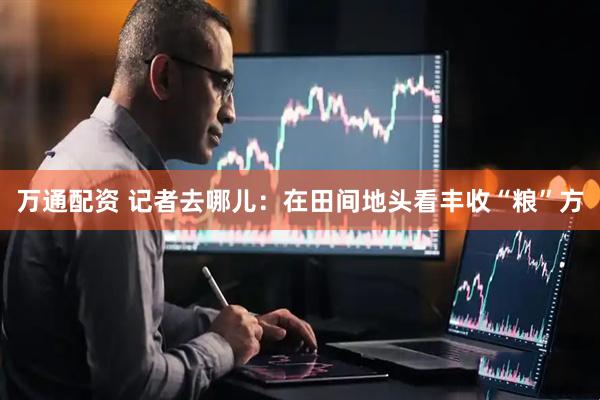 万通配资 记者去哪儿：在田间地头看丰收“粮”方