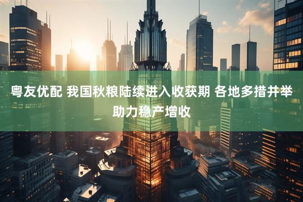 粤友优配 我国秋粮陆续进入收获期 各地多措并举助力稳产增收