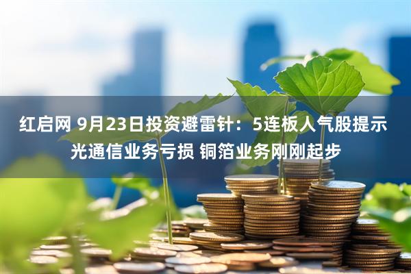 红启网 9月23日投资避雷针：5连板人气股提示 光通信业务亏损 铜箔业务刚刚起步