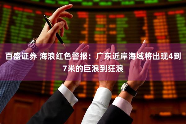 百盛证券 海浪红色警报：广东近岸海域将出现4到7米的巨浪到狂浪