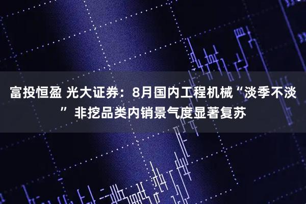 富投恒盈 光大证券：8月国内工程机械“淡季不淡” 非挖品类内销景气度显著复苏