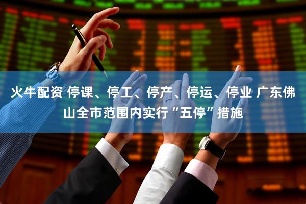 火牛配资 停课、停工、停产、停运、停业 广东佛山全市范围内实行“五停”措施