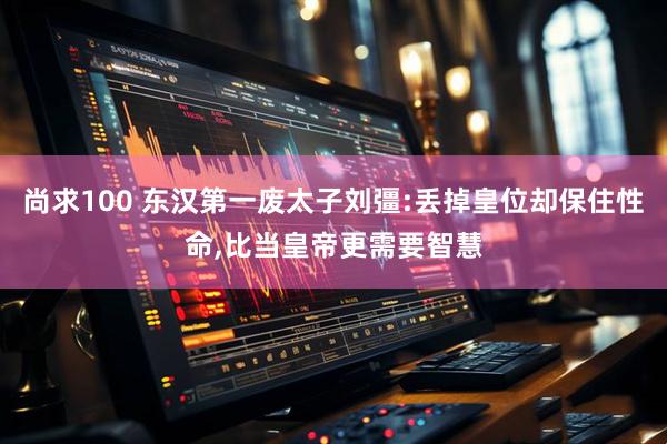 尚求100 东汉第一废太子刘彊:丢掉皇位却保住性命,比当皇帝更需要智慧