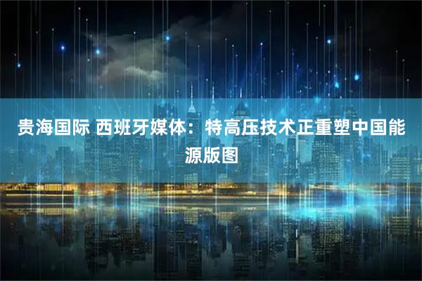 贵海国际 西班牙媒体：特高压技术正重塑中国能源版图