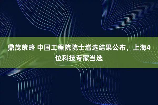 鼎茂策略 中国工程院院士增选结果公布，上海4位科技专家当选