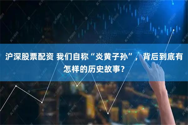 沪深股票配资 我们自称“炎黄子孙”,背后到底有怎样的历史故事?