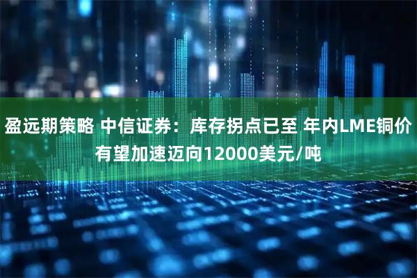 盈远期策略 中信证券：库存拐点已至 年内LME铜价有望加速迈向12000美元/吨