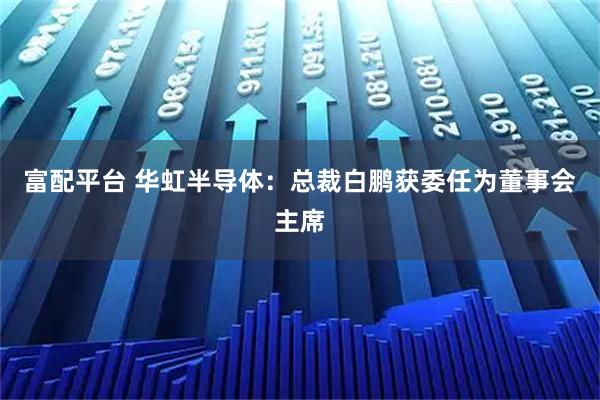 富配平台 华虹半导体：总裁白鹏获委任为董事会主席