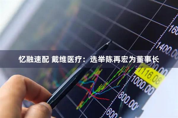 忆融速配 戴维医疗：选举陈再宏为董事长