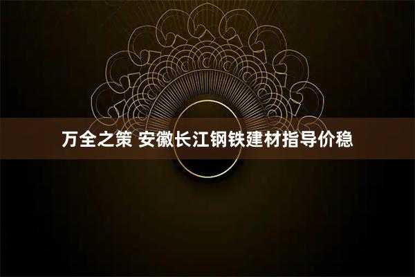 万全之策 安徽长江钢铁建材指导价稳