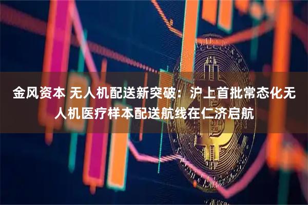 金风资本 无人机配送新突破：沪上首批常态化无人机医疗样本配送航线在仁济启航