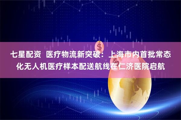 七星配资  医疗物流新突破：上海市内首批常态化无人机医疗样本配送航线在仁济医院启航