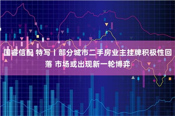国睿信配 特写丨部分城市二手房业主挂牌积极性回落 市场或出现新一轮博弈
