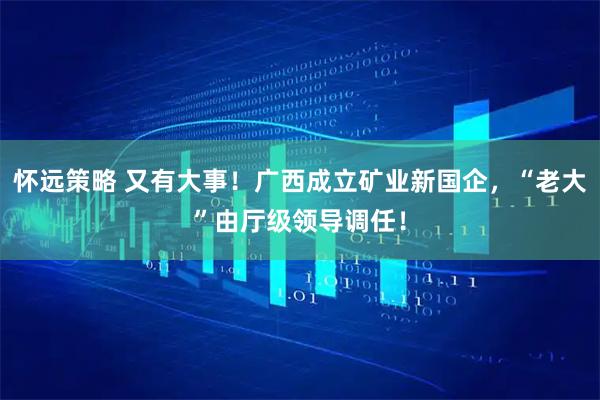 怀远策略 又有大事！广西成立矿业新国企，“老大”由厅级领导调任！