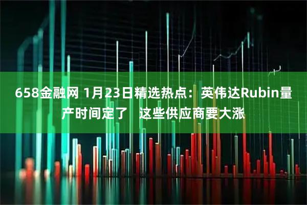 658金融网 1月23日精选热点：英伟达Rubin量产时间定了   这些供应商要大涨