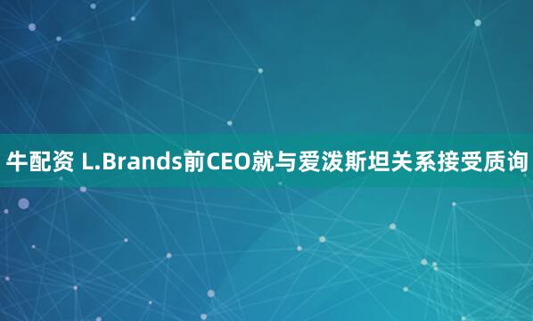 牛配资 L.Brands前CEO就与爱泼斯坦关系接受质询