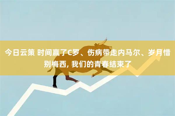 今日云策 时间赢了C罗、伤病带走内马尔、岁月惜别梅西, 我们的青春结束了