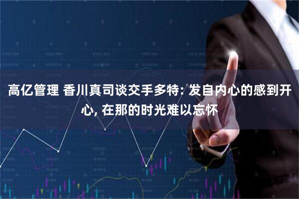 高亿管理 香川真司谈交手多特: 发自内心的感到开心, 在那的时光难以忘怀